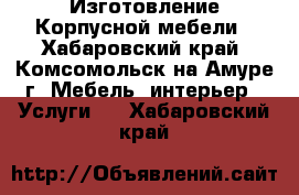 Изготовление Корпусной мебели - Хабаровский край, Комсомольск-на-Амуре г. Мебель, интерьер » Услуги   . Хабаровский край